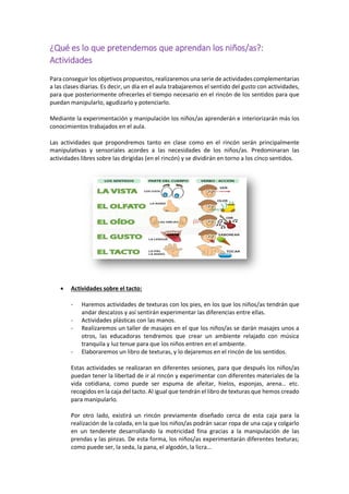 ¿Qué es lo que pretendemos que aprendan los niños/as?:
Actividades
Para conseguir los objetivos propuestos, realizaremos una serie de actividades complementarias
a las clases diarias. Es decir, un día en el aula trabajaremos el sentido del gusto con actividades,
para que posteriormente ofrecerles el tiempo necesario en el rincón de los sentidos para que
puedan manipularlo, agudizarlo y potenciarlo.
Mediante la experimentación y manipulación los niños/as aprenderán e interiorizarán más los
conocimientos trabajados en el aula.
Las actividades que propondremos tanto en clase como en el rincón serán principalmente
manipulativas y sensoriales acordes a las necesidades de los niños/as. Predominaran las
actividades libres sobre las dirigidas (en el rincón) y se dividirán en torno a los cinco sentidos.
 Actividades sobre el tacto:
- Haremos actividades de texturas con los pies, en los que los niños/as tendrán que
andar descalzos y así sentirán experimentar las diferencias entre ellas.
- Actividades plásticas con las manos.
- Realizaremos un taller de masajes en el que los niños/as se darán masajes unos a
otros, las educadoras tendremos que crear un ambiente relajado con música
tranquila y luz tenue para que los niños entren en el ambiente.
- Elaboraremos un libro de texturas, y lo dejaremos en el rincón de los sentidos.
Estas actividades se realizaran en diferentes sesiones, para que después los niños/as
puedan tener la libertad de ir al rincón y experimentar con diferentes materiales de la
vida cotidiana, como puede ser espuma de afeitar, hielos, esponjas, arena… etc.
recogidos en la caja del tacto. Al igual que tendrán el libro de texturas que hemos creado
para manipularlo.
Por otro lado, existirá un rincón previamente diseñado cerca de esta caja para la
realización de la colada, en la que los niños/as podrán sacar ropa de una caja y colgarlo
en un tenderete desarrollando la motricidad fina gracias a la manipulación de las
prendas y las pinzas. De esta forma, los niños/as experimentarán diferentes texturas;
como puede ser, la seda, la pana, el algodón, la licra…
 