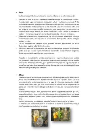  Gusto:
Realizaremos actividades durante varias sesiones. Alguna de las actividades serán:
- Mediante el taller de plástica crearemos diferentes dibujos de comida dulce y salada.
Todos juntos la separaremos según si es dulce o salada y explicaremos por qué. Al día
siguiente cada alumno deberá llevar a clase una comida que haya sido dibujada (se les
avisará tanto a las madres como a los padres mediante un correo varios días antes para
que tengan el alimento preparado). Juntaremos todas las comidas, y se les repartirá a
cada niño/a un dibujo, tendrán que decidir si es dulce o salado y buscar el alimento, lo
probará y el mismo por su propia comprobación decidirá si está en lo cierto o no.
- Otra sesión la dedicaremos a experimentar con sabores amargos para que los niños/as
sientan la sensación y así adquieran el conocimiento de lo que los sabores amargos
produce en ellos.
- Con las imágenes que creamos en las primeras sesiones, realizaremos un mural
dividiéndolo según el sabor de los alimentos.
- Por último, realizarán un dossier en el que tendrán que clasificar alimentos de diferentes
gustos para que cuando vayan al rincón de los sentidos a experimentar, tengan su
dossier que les ayude a verificar sus conocimientos.
Para ello, en el rincón de los sentidos potenciaremos y experimentaremos este sentido
con ayuda de la creación previa del pequeño supermercado, donde los niños/as podrán
comprar los diferentes alimentos, para posteriormente probarlos o guardarlos en el
pequeño armario donde se guarda la comida. Así practicaremos actividades de la vida
cotidiana con ayuda del juego simbólico.
 Olfato:
Para desarrollar el sentido del tacto realizaremos una pequeña ‘excursión’ por el colegio
donde previamente habremos dejado diferentes especias y plantas. Tanto las unas
como las otras las podremos encontrar en su lugar de referencia, las especias estarán
situadas en la cocina para que sean los cocineros/as quienes nos las tengan que dar
gracias a la amabilidad transmitida por parte de los niños/as. Las plantas se situarán en
el jardín.
De esta forma al llegar a clase, aprenderemos donde las podemos obtener, qué son,
para qué se utilizan y cómo huelen. Por último, guardaremos todas en tarros con tapa y
agujeros muy pequeños (si hace falta, debido alguna especia polvoreada, pondremos
film).
Una vez aprendamos los conceptos, los niños/as podrán practicarlo en su rincón.
En este caso, los botes se situarán en el rincón de la cocina de los sentidos para que
ellos/as puedan manipularlos a su antojo.
 