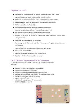 Objetivos del rincón
 Reconocer los cinco órganos de los sentidos; oído, gusto, tacto, vista y olfato.
 Conocer las acciones que se pueden realizar a través de ellos.
 Identificar las diversas sensaciones que se perciben a partir de los sentidos.
 Descubrir y saber utilizar las posibilidades sensitivas del propio cuerpo.
 Utilizar adecuadamente los sentidos.
 Ampliar vocabulario referido a los sentidos y sus componentes.
 Expresar sensaciones, emociones y experiencias de manera oral.
 Desarrollar la creatividad con el uso de materiales sensitivos.
 Conocer los atributos de los objetos y alimentos; suave, esponjoso, áspero, dulce,
amargo, caliente…
 Identificar las propiedades de los materiales.
 Descubrir y respetar las semejanzas y diferencias respecto a las personas que no poseen
algún sentido.
 Saber señalar los órganos de los sentidos en su propio cuerpo.
 Promover la motricidad fina.
 Favorecer el proceso de socialización y comunicación.
 Localizar y citar las diferentes partes del cuerpo.
Las normas de comportamiento de los rincones
En el rincón tendremos una serie de normas que los niños deberán cumplir.
Destacan:
 Respetar los turnos de los demás compañeros/as.
 Mantener un orden dentro del rincón.
 Mantener un tono de voz adecuado en cada momento.
 Respetar los materiales de cada rincón y no mezclar unos con otros.
 Recoger los materiales después de usarlos.
 Ayudar el compañero/a.
 Atender a la educadora cuando sea necesario.
 DISFRUTAR DE CADA RINCÓN
 