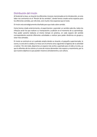 Distribución del rincón
Al fondo de la clase, se situarán los diferentes rincones mencionados en la introducción, en esta
labor nos centramos en el “Rincón de los sentidos”, donde hemos creado varios espacios para
los diferentes sentidos, por ello éste, será mucho más espacioso que el resto.
El rincón esta estratégicamente diseñado para que todo cobre sentido.
Como hemos citado anteriormente, al experimentar y aprender un sentido cada día, todos los
niños/as serán los que realicen su manipulación y audición en el momento de su aprendizaje.
Para poder ponerlo todos/as al mismo tiempo en práctica, en cada espacio del sentido
correspondiente existirán diferentes actividades a realizar para poder dividirnos en grupos y
estar más cómodos.
El rincón se centrará en un cuadrado amplio donde se situarán, el pequeño supermercado, la
cocina, la zona de la colada y la mesa con el armario cerca siguiendo la logística de la actividad
a realizar. Por otro lado, dejaremos un espacio más ancho y apartado para el oído y la vista, ya
que la alfombra de los colores y la zona de música demandan más espacio y movimiento, por lo
que nuestro objetivo es que puedan moverse cómodamente y con soltura.
 