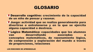 GLOSARIO
Desarrollo cognitivo: crecimiento de la capacidad
de un niño de pensar y razonar.
Juego: actividad que se realiza generalmente para
divertirse o entretenerse y en la que se ejercita
alguna capacidad o destreza.
Lógico Matemático: capacidades que los alumnos
van desarrollando asociadas a
conceptos matemáticos, de razonamiento lógico,
de comprensión y exploración del mundo a través
de proporciones, relaciones
LOS RINCONES DE APRENDIZAJE 36
 