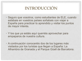 IntroducciónSeguro que vosotros, como estudiantes de ELE, cuando estabais en vuestros países soñabais con viajar a España para practicar lo aprendido y visitar los puntos de mayor interés. Y los que ya estáis aquí querréis aprovechar para empaparos de nuestra cultura.A continuación conoceréis dos de los lugares más visitados por los turistas que llegan a España: La Alhambra de Granada y el Parque Güell de Barcelona.