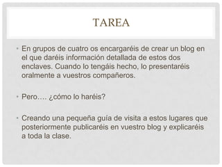 TareaEn grupos de cuatro os encargaréis de crear un blog en el que daréis información detallada de estos dos enclaves. Cuando lo tengáis hecho, lo presentaréis oralmente a vuestros compañeros.Pero…. ¿cómo lo haréis?Creando una pequeña guía de visita a estos lugares que posteriormente publicaréis en vuestro blogy explicaréis a toda la clase.