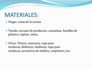 MATERIALES:Hogar: cosas de la cocinaTienda: envases de productos, canastitas, botellas de plástico, repisas, mesa.Otros: Títeres, mascaras, ropa para muñecas, disfraces, muñecas, ropa para muñecas, accesorios de médico, carpintero, etc.