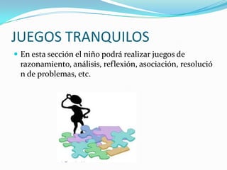 JUEGOS TRANQUILOSEn esta sección el niño podrá realizar juegos de razonamiento, análisis, reflexión, asociación, resolución de problemas, etc.
