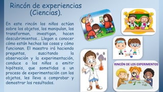 Rincón de experiencias
(Ciencias).
En este rincón los niños actúan
sobre los objetos, los manipulan, los
transforman, investigan, hacen
descubrimientos… Llegan a conocer
cómo están hechas las cosas y cómo
funcionan. El maestro irá haciendo
preguntas, suscitando la
observación y la experimentación,
conduce a los niños a emitir
hipótesis, que sometidas a un
proceso de experimentación con los
objetos, les lleva a comprobar y
demostrar los resultados.
 