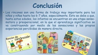 Conclusión
• Los rincones son una forma de trabajo muy importante para los
niños y niñas hasta los 6-7 años, especialmente. Esto se debe a que,
hasta estas edades, los infantes se encuentran en una etapa senso-
motora y preoperacional, en la que el aprendizaje significativo se
va construyendo por medio de las sensaciones y las propias
experiencias percibidas de manera directa.
 