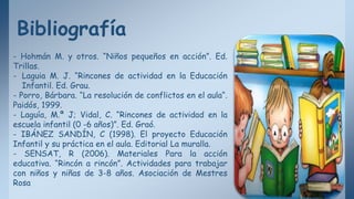 Bibliografía
- Hohmán M. y otros. “Niños pequeños en acción”. Ed.
Trillas.
- Laguia M. J. “Rincones de actividad en la Educación
Infantil. Ed. Grau.
- Porro, Bárbara. “La resolución de conflictos en el aula“.
Paidós, 1999.
- Laguía, M.ª J; Vidal, C. “Rincones de actividad en la
escuela infantil (0 -6 años)”. Ed. Graó.
- IBÁNEZ SANDÍN, C (1998). El proyecto Educación
Infantil y su práctica en el aula. Editorial La muralla.
- SENSAT, R (2006). Materiales Para la acción
educativa. “Rincón a rincón”. Actividades para trabajar
con niños y niñas de 3-8 años. Asociación de Mestres
Rosa
 