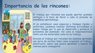 Importancia de los rincones:
El trabajo por rincones nos puede aportar grandes
ventajas a la hora de llevar a cabo el proceso de
enseñanza-aprendizaje.
Al no establecer unos espacios y tiempos rígidos o
uniformes, podemos realizar distintas actividades al
mismo tiempo por lo que se desarrolla y potencia la
autonomía del alumnado. Así como la responsabilidad
tanto con los materiales como en su trabajo.
Gracias al trabajo por rincones los alumnos aprenden
una serie de normas tales como organizar el trabajo,
planificarlo, saber qué quiere aprender y buscar los
caminos para conseguirlo.
 