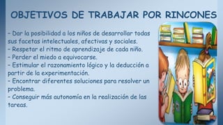 OBJETIVOS DE TRABAJAR POR RINCONES
– Dar la posibilidad a los niños de desarrollar todas
sus facetas intelectuales, afectivas y sociales.
– Respetar el ritmo de aprendizaje de cada niño.
– Perder el miedo a equivocarse.
– Estimular el razonamiento lógico y la deducción a
partir de la experimentación.
– Encontrar diferentes soluciones para resolver un
problema.
– Conseguir más autonomía en la realización de las
tareas.
 