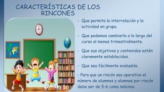 CARACTERÍSTICAS DE LOS
RINCONES
- Que permita la interrelación y la
actividad en grupo.
- Que podamos cambiarlo a lo largo del
curso al menos trimestralmente.
- Que sus objetivos y contenidos estén
claramente establecidos.
- Que sea fácilmente evaluable.
- Para que un rincón sea operativo el
número de alumnos y alumnas por rincón
debe ser de 5-6 como máximo.
 
