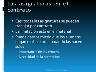 Las asignaturas en el contrato Casi todas las asignaturas se pueden trabajar por contrato La limitación está en el material Puede darnos miedo que los alumnos hagan mal las tareas cuando las hacen solos Importancia de los errores Necesidad de la corrección Miguel Ángel Jiménez Rodríguez 