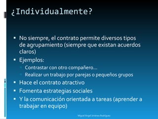 ¿Individualmente? No siempre, el contrato permite diversos tipos de agrupamiento (siempre que existan acuerdos claros) Ejemplos: Contrastar con otro compañero... Realizar un trabajo por parejas o pequeños grupos Hace el contrato atractivo Fomenta estrategias sociales  Y la comunicación orientada a tareas (aprender a trabajar en equipo) Miguel Ángel Jiménez Rodríguez 