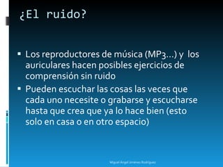 ¿El ruido? Los reproductores de música (MP3...) y  los auriculares hacen posibles ejercicios de comprensión sin ruido Pueden escuchar las cosas las veces que cada uno necesite o grabarse y escucharse hasta que crea que ya lo hace bien (esto solo en casa o en otro espacio) Miguel Ángel Jiménez Rodríguez 