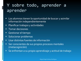 Y sobre todo, aprender a aprender Los alumnos tienen la oportunidad de buscar y asimilar información independientemente Planificar trabajos y actividades Tomar decisiones Gestionar el tiempo Solucionar problemas Usar distintas fuentes de información Ser conscientes de sus propios procesos mentales (metacognición) Se enfrentan a su propio aprendizaje y actitud de trabajo Miguel Ángel Jiménez Rodríguez 