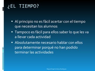 ¿EL TIEMPO? Al principio no es fácil acertar con el tiempo que necesitan los alumnos Tampoco es fácil para ellos saber lo que les va a llevar cada actividad Absolutamente necesario hablar con ellos para determinar porqué no han podido terminar las actividades Miguel Ángel Jiménez Rodríguez 