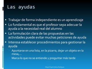 Las ayudas Trabajar de forma independiente es un aprendizaje Lo fundamental es que el profesor sepa adecuar la ayuda a la necesidad real del alumno La formulación clara de las propuestas en las actividades puede evitar muchas peticiones de ayuda Interesa establecer procedimientos para gestionar la ayuda Apuntarse en una lista, en la pizarra, dejar un objeto en la mesa,... Marca lo que no se entiende y preguntar más tarde Miguel Ángel Jiménez Rodríguez 