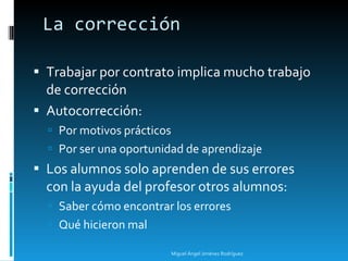 La corrección Trabajar por contrato implica mucho trabajo de corrección Autocorrección: Por motivos prácticos Por ser una oportunidad de aprendizaje Los alumnos solo aprenden de sus errores con la ayuda del profesor otros alumnos: Saber cómo encontrar los errores  Qué hicieron mal Miguel Ángel Jiménez Rodríguez 