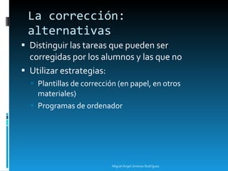 La corrección: alternativas Distinguir las tareas que pueden ser corregidas por los alumnos y las que no Utilizar estrategias: Plantillas de corrección (en papel, en otros materiales) Programas de ordenador Miguel Ángel Jiménez Rodríguez 