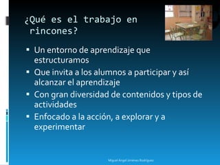 Un entorno de aprendizaje que estructuramos Que invita a los alumnos a participar y así alcanzar el aprendizaje Con gran diversidad de contenidos y tipos de actividades Enfocado a la acción, a explorar y a experimentar ¿Qué es el trabajo en  rincones? Miguel Ángel Jiménez Rodríguez 