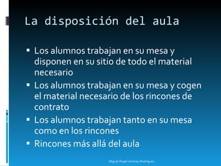 La disposición del aula Los alumnos trabajan en su mesa y disponen en su sitio de todo el material necesario Los alumnos trabajan en su mesa y cogen el material necesario de los rincones de contrato Los alumnos trabajan tanto en su mesa como en los rincones Rincones más allá del aula Miguel Ángel Jiménez Rodríguez 