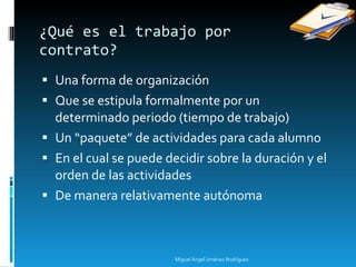 Una forma de organización Que se estipula formalmente por un determinado periodo (tiempo de trabajo) Un “paquete” de actividades para cada alumno En el cual se puede decidir sobre la duración y el orden de las actividades De manera relativamente autónoma  ¿Qué es el trabajo por  contrato? Miguel Ángel Jiménez Rodríguez 