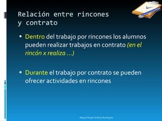 Dentro  del trabajo por rincones los alumnos pueden realizar trabajos en contrato  (en el rincón x realiza ...) Durante  el trabajo por contrato se pueden ofrecer actividades en rincones Relación entre rincones  y contrato Miguel Ángel Jiménez Rodríguez 