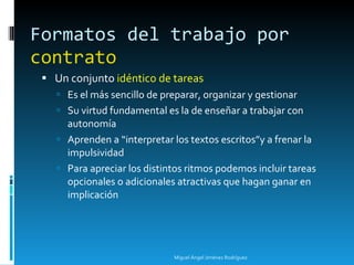 Formatos del trabajo por  contrato Un conjunto  idéntico de tareas Es el más sencillo de preparar, organizar y gestionar Su virtud fundamental es la de enseñar a trabajar con autonomía Aprenden a “interpretar los textos escritos”y a frenar la impulsividad Para apreciar los distintos ritmos podemos incluir tareas opcionales o adicionales atractivas que hagan ganar en implicación Miguel Ángel Jiménez Rodríguez 