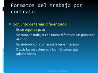 Conjunto de tareas diferenciado Es un  segundo  paso Se trata de trabajar con tareas diferenciadas para cada alumno En sintonía con sus necesidades e intereses Desde las más simples a las más complejas adaptaciones Formatos del trabajo por contrato Miguel Ángel Jiménez Rodríguez 