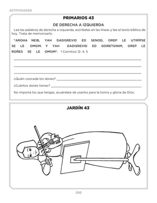100
ACTIVIDADES
JARDÍN 43
PRIMARIOS 43
DE DERECHA A IZQUIERDA
Lee las palabras de derecha a izquierda, escríbelas en las líneas y lee el texto bíblico de
hoy. Trata de memorizarlo.
“AROHA NEIB, YAH DADISREVID ED SENOD, OREP LE UTIRÍPSE
SE LE OMSIM. Y YAH DADISREVID ED SOIRETSINIM, OREP LE
ROÑES SE LE OMSIM”. 1 Corintios 12: 4, 5
_____________________________________________________________________
_____________________________________________________________________
_____________________________________________________________________
¿Quién concede los dones? ______________________________________________
¿Cuántos dones tienes? _________________________________________________
No importa los que tengas, acuérdate de usarlos para la honra y gloria de Dios.
3 a 6 años
 