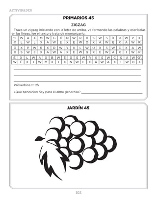 102
ACTIVIDADES
JARDÍN 45
PRIMARIOS 45
ZIGZAG
Traza un zigzag iniciando con la letra de arriba, ve formando las palabras y escríbelas
en las líneas, lee el texto y trata de memorizarlo.
“E W A X M W G X N W R X S W S X R W P X
X L W L X A W E X E W O X A W E X A W R
O X P W R X D W Y X L W U X S W C X A W
X S W E X A W A X E W Q X E W A X I W R
E, X L W A X B W É X S W R X S W C X A W O”.
W É X T W M X I X N W E X Á W A X I W D X
_____________________________________________________________________
_____________________________________________________________________
_____________________________________________________________________
Proverbios 11: 25
¿Qué bendición hay para el alma generosa? _________________________________
ión.PALADAR
AS
ESÓFAGO
S
J
K
L
M
A
L
E
U
M
U
V
T
C
D
T
E
F
G
H
M
O
N
O
N
P
Q
R
S
T
W
X
M
F
Y
E
Z
A
B
C
F
G
E
H
A
A
V
I
L
A
S
O
I
J
K
L
M
S
G
R
N
D
O
P
Q
G
I
R
S
T
U
V
W
O
I
X
Y
Z
A
B
A
H
I
N
T
E
S
T
I
N
O
S
C
D
E
F
F
G
H
I
J
L
K
L
G
N
O
P
Q
R
O
S
T
U
V
E
W
S
A
E
R
C
N
A
P
S
X
Y
Z
N
A
B
C
D
E
F
G
H
I
J
E
K
L
D
I
G
E
S
T
I
O
N
U
V
W
X
Y
U
Z
A
B
C
D
E
F
G
H
I
J
K
L
A
C
O
B
M
N
O
P
A
L
A
D
A
R
P
 
