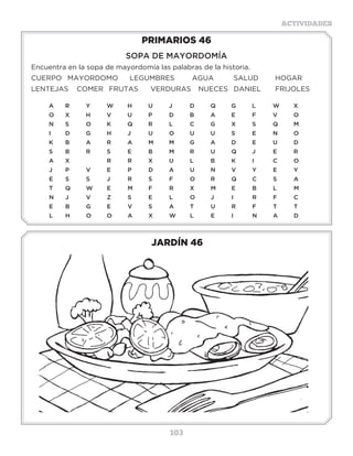 103
ACTIVIDADES
JARDÍN 46
PRIMARIOS 46
SOPA DE MAYORDOMÍA
Encuentra en la sopa de mayordomía las palabras de la historia.
CUERPO	MAYORDOMO	 LEGUMBRES	 AGUA	 SALUD	 HOGAR	
LENTEJAS COMER	 FRUTAS	 VERDURAS	 NUECES	 DANIEL	 FRIJOLES
A	R	 Y	 W	H	 U	 J	 D	 Q	 G	 L	 W	X	
O	 X�	 H	 V	 U	 P	 D	 B	 A	 E	 F	 V	 O
N	S	 O	K	Q	R	L	 C	G	X	S	 Q	M
I	D	G	H	J	 U	O	U	U	S	E	N	O
K	 B�	 A	 R	 A	 M	 M	 G	 A	 D	 E	 U	 D
S	B	R	S	E	B	M	R	U	Q	J	 E	R
A	 X		 R	 R	 X	 U	 L	 B	 K	 I	 C�	 O
J	 P	 V	 E	 P	 D	 A	 U	 N	 V�	 Y	 E	 Y
E	S	S	J	R	S	F	O	R	Q	C	S	A
T	Q	W	E	 M	F	 R	X	M	E	 B	L	 M
N	J	V	Z	S	E	L	O	J	I	 R	F	C
E	B	G	E	V	S	A	T	U	R	F	T	T
L	H	O	O	A	X	W	L	 E	I	 N	A	D
3 a 6 años
 