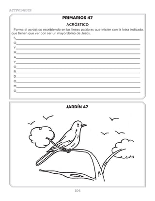104
ACTIVIDADES
JARDÍN 47
PRIMARIOS 47
ACRÓSTICO
Forma el acróstico escribiendo en las líneas palabras que inicien con la letra indicada,
que tienen que ver con ser un mayordomo de Jesús.
S____________________________________________________________________
O____________________________________________________________________
Y____________________________________________________________________
M____________________________________________________________________
A____________________________________________________________________
Y____________________________________________________________________
O____________________________________________________________________
R____________________________________________________________________
D____________________________________________________________________
O____________________________________________________________________
M____________________________________________________________________
O____________________________________________________________________
Actividades
Resuelve las siguientes operaciones y con el resultado busca la letra que le pertenece
“¿___ ___ ___ ___ ___ ___ ___ ___ ___ ___ ___ ___ ___ ___ ___ ___
9-8 7-5 6-3 10-4 5+2 4+6 8+3 7+6 9-6 7-5 7+6 7-5 7+7 6+9 7-5 7+6
___ ___ ___ ___ ___ ___ ___ ___ ___ ___ ___ ___ ___ ___
9-5 3+2 4+4 7+2 7-5 4+0 10-4 7+6 6+6 3+2 4+6 5+2 10-4 7+6
___ ___ ___ ___? (___ ___ ___ ___ ___ 12:24).
10-4 6-3 4+6 7+6 5+2 5-0 4+4 10-4 7+6
N=1V=3A=6L=7E=10I=11S=13
O=2M=4U=5C=8H=9Q=12T=14
R=15
Escribe cuánto vales para Dios, pero primero busca Juan 3:16, lee el versículo y luego escribe
tu valor.
__________________________________________________________________________
 