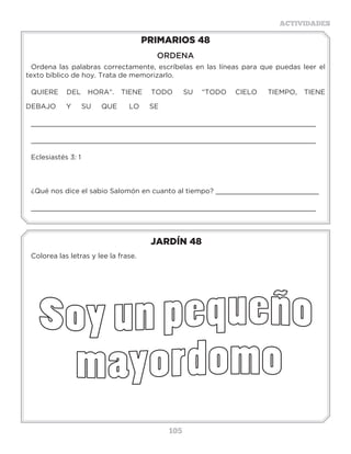 105
ACTIVIDADES
JARDÍN 48
Colorea las letras y lee la frase.
PRIMARIOS 48
ORDENA
Ordena las palabras correctamente, escríbelas en las líneas para que puedas leer el
texto bíblico de hoy. Trata de memorizarlo.
QUIERE DEL	 HORA”. TIENE TODO SU “TODO CIELO TIEMPO, TIENE
DEBAJO Y SU QUE	 LO SE
_____________________________________________________________________
_____________________________________________________________________
Eclesiastés 3: 1 	
¿Qué nos dice el sabio Salomón en cuanto al tiempo? _________________________
_____________________________________________________________________
 