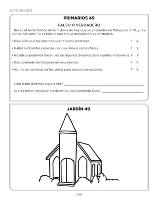 106
ACTIVIDADES
JARDÍN 49
PRIMARIOS 49
FALSO O VERDADERO
Busca el texto bíblico de la historia de hoy que se encuentra en Malaquías 3: 10, y res-
ponde con una F si es falso o una V si la declaración es verdadera.
•	Dios pide que los diezmos sean traídos al templo.				 F V
•	Habrá suficientes recursos para su obra si somos fieles.			 F V
•	Nosotros podemos hacer uso de algunos diezmos para asuntos misioneros. F V
•	Dios promete bendiciones en abundancia.					 F V
•	Abrirá las ventanas de los cielos para darnos bendiciones.			 F V
¿Has dado diezmos alguna vez? ___________________________________________
Si eres fiel en devolver los diezmos, ¿qué promete Dios? ______________________
Actividades
Resuelve el acróstico y encuentra la palabra REVERENCIA.
1.- Nombre de la madre de José, Génesis35:24. __ __ __ __ __ __
2.- Quiere decir: Dios con nosotros, Mateo 1:23. __ __ __ __ __ __ __
3.- Reina que fue destronada, Ester 1:12. __ __ __ __ __
4.- Reina judía que salvó a su pueblo, Ester 2:16. __ __ __ __ __
5.- Hijo mayor de Jacob, Génesis 29:32. __ __ __ __ __
6.- Nombre del escriba que leyó el libro de la ley, __ __ __ __ __ __
Nehemías 8:18.
7.- Nombre del general del ejército de Siria, __ __ __ __ __ __
2 Reyes 5:1.
8.- Nombre del sumo sacerdote en tiempo de Jesús, __ __ __ __ __ __
Juan 18:13.
9.- Padre de David, 1 Samuel 16:18. __ __ __ __
10. Hombre malvado que quiso destruir a Mardoqueo, __ __ __ __
Ester 7:10.
 