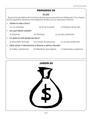 107
ACTIVIDADES
JARDÍN 50
PRIMARIOS 50
ELIGE
Busca el texto bíblico de la historia de hoy que se encuentra en Malaquías 3: 8 y respon-
de las siguientes declaraciones eligiendo la letra con la respuesta correcta.
•	 ¿Quién le roba a Dios?
a)	Los animales			 b) El ser humano		 c) Ninguna de las dos
•	 ¿En qué habían robado?
a)	Diezmos			 b) Ofrendas			 c) Las dos anteriores
•	 ¿A quién se está dirigiendo Dios?
a)	Al pueblo de Israel	 b) A todas las personas		 c) Las dos anteriores
•	 ¿Qué somos si devolvemos el diezmo y damos ofrenda?
a)	Fieles y generosos	 b) Miembros de la iglesia	 c) Solamente cumplimos
Actividades
Busca en esta sopa de letras las ofrendas que dieron los israelitas
para el templo.
Oro
bronce
púrpura
carmesí
lino
Plata
piedras
pieles
madera
aceite
Especias
P O Y U I T O N P
Q W S A F H R C I
A C E I T E O A E
T Z A G J R E R L
A B Z X V N M M E
L Q B W T Y U E S
P U R P U R A S O
W Q O S L W A I P
F G N C Y I E R Q
A S C I C P N U I
Z X E E V B J O K
Q E P R T Y I O O
M S R A R E D A M
E P I E D R A S L
 