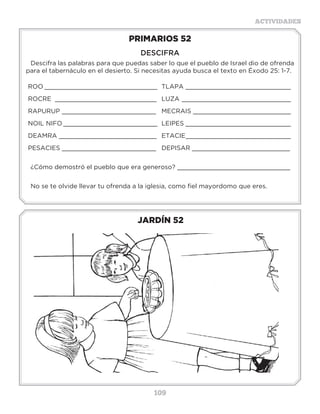 109
ACTIVIDADES
JARDÍN 52
PRIMARIOS 52
DESCIFRA
Descifra las palabras para que puedas saber lo que el pueblo de Israel dio de ofrenda
para el tabernáculo en el desierto. Si necesitas ayuda busca el texto en Éxodo 25: 1-7.
ROO ______________________________
ROCRE ___________________________
RAPURUP _________________________
NOIL NIFO _________________________
DEAMRA __________________________
PESACIES _________________________
TLAPA ____________________________
LUZA _____________________________
MECRAIS __________________________
LEIPES ____________________________
ETACIE____________________________
DEPISAR __________________________
¿Cómo demostró el pueblo que era generoso? ______________________________
No se te olvide llevar tu ofrenda a la iglesia, como fiel mayordomo que eres.
3 a 6 años
 