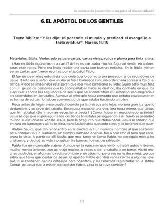 11
Sí contaré de Jesús: Historias para el rincón infantil
6.	EL APÓSTOL DE LOS GENTILES
Texto bíblico: “Y les dijo: Id por todo el mundo y predicad el evangelio a
toda criatura”. Marcos 16:15
Materiales: Biblia. Varios sobres para cartas, cartas viejas, rollos y pluma para tinta china.
¿Han recibido alguna vez una carta? Antes eso se usaba mucho. Algunas venían en sobres,
otras eran rollos. Pero era lindo recibir una carta con buenas noticias. En la Biblia vienen
varias cartas que fueron escritas por el apóstol Pablo.
Él fue un joven muy entusiasta que creía que lo correcto era perseguir a los seguidores de
Jesús. Tanto era su afán, que un día se fue a Damasco con una orden para apresar a los cris-
tianos. ¡Poco se imaginaba este joven que ese viaje cambiaría su vida! Saulo salió muy feliz
con un grupo de personas que lo acompañaban hacia su destino, iba confiado en que iba
a apresar a todos los seguidores de Jesús que se encontraban en Damasco; eso alegraría a
los sacerdotes en Jerusalén. Aunque al principio había pensado que estaba equivocado en
su forma de actuar, lo habían convencido de que estaba haciendo un bien.
Poco antes de llegar a esa ciudad, cuando ya la divisaba a lo lejos, vio una gran luz que lo
deslumbró, y se cayó del caballo. Enseguida escuchó una voz, ¡era nada menos que Jesús,
que le hablaba! ¿Se imaginan escuchar a Jesús? ¿Cómo hubieran reaccionado ustedes?
Jesús le dijo que al perseguir a los cristianos lo estaba persiguiendo a él. Saulo se asombró
mucho al escuchar la voz de Jesús, pero le preguntó qué debía hacer. Jesús le ordenó que
entrara en Damasco y allí se le diría, pero Saulo había quedado ciego y lo tuvieron que guiar.
¡Pobre Saulo!, qué diferente entró en la ciudad, era un humilde hombre al que sostenían
para conducirlo. En Damasco, un hombre llamado Ananías fue a orar con él para que reco-
brara la vista. A partir de allí Saulo, que más tarde se llamó Pablo, no persiguió más a los
cristianos, y dedicó su vida a predicar las buenas nuevas de salvación.
Pablo fue un incansable viajero. Aunque en la época en que vivió no había autos ni trenes,
mucho menos aviones, aun así viajó mucho, a veces a pie, a caballo o en barco. Visitó mu-
chas ciudades, en algunas lo recibieron bien y en otras no, pero eso no lo desanimó, porque
sabía que tenía que contar de Jesús. El apóstol Pablo escribió varias cartas a algunas igle-
sias, que contienen sabios consejos para nosotros, y las tenemos registradas en la Biblia.
Contar de Jesús fue la misión del apóstol Pablo, ¿esa es la tuya también?
 