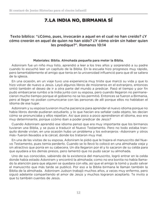 12
Sí contaré de Jesús: Historias para el rincón infantil
7.	LA INDIA NO, BIRMANIA SÍ
Texto bíblico: “¿Cómo, pues, invocarán a aquel en el cual no han creído? ¿Y
cómo creerán en aquel de quien no han oído? ¿Y cómo oirán sin haber quien
les predique?”. Romanos 10:14
Materiales: Biblia. Almohada pequeña para meter la Biblia.
Adoniram fue un niño muy listo, aprendió a leer a los tres años y sorprendió a su padre
cuando lo escuchó leer un capítulo de la Biblia. En la escuela hizo progresos muy rápido,
pero lamentablemente el amigo que tenía en la universidad influenció para que él se saliera
de la iglesia.
En una ocasión, en un viaje tuvo una experiencia muy triste que marcó su vida y que lo
hizo volver de nuevo a Jesús. Leyó algunos libros de misioneros en el extranjero, entonces
sintió también el deseo de ir a otra parte del mundo a predicar. Pasó el tiempo y por fin
pudo embarcarse rumbo a la India junto con su esposa, pero cuando llegaron no permane-
cieron mucho tiempo porque el gobierno no se los permitió. Entonces se fueron a Birmania,
pero al llegar no podían comunicarse con las personas de allí porque ellos no hablaban el
idioma de ese lugar.
Adoniram y su esposa tuvieron mucha paciencia para aprender el nuevo idioma porque no
había libros donde pudieran estudiarlo, y lo que hacían era señalar cada objeto, les decían
cómo se pronunciaba y ellos repetían. Así que poco a poco aprendieron el idioma, eso era
muy determinante, porque ¿cómo iban a poder predicar de Jesús?
Cuando Adoniram aprendió ese idioma pensó que era muy importante que los birmanos
tuvieran una Biblia, y se puso a traducir el Nuevo Testamento. Pero no todo estaba tran-
quilo donde vivían, en una ocasión hubo un problema y los extranjeros -Adoniram y otros
más- fueron llevados a la cárcel, donde los trataron muy mal.
En una de las visitas de su esposa, Adoniram le pidió que le trajera el manuscrito del Nue-
vo Testamento, pues temía perderlo. Cuando se lo llevó lo colocó en una almohada vieja y
sin atractivo que ponía en su cabecera. Un día llegaron por él y lo sacaron de su celda para
que ayudara a los demás presos, pero lamentó que no pudo sacar su almohada.
Uno de sus conocidos, sabiendo de la existencia del manuscrito, logró entrar en la celda
donde había estado Adoniram y encontró la almohada; como no era bonita no había llama-
do la atención para que alguien se quedara con ella, así que el amigo la tomó y pudo salvar
el manuscrito que más tarde se publicó. Por eso a la Biblia birmana le llaman también la
Biblia de la almohada. Adoniram Judson trabajó muchos años, a veces muy enfermo, pero
siguió adelante compartiendo el amor de Jesús y muchos lograron aceptarlo. Te invito a
que tú también cuentes de Jesús.
 