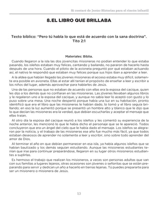 13
Sí contaré de Jesús: Historias para el rincón infantil
8.	EL LIBRO QUE BRILLABA
Texto bíblico: “Pero tú habla lo que está de acuerdo con la sana doctrina”.
Tito 2:1
Materiales: Biblia.
Cuando llegaron a la isla las dos jovencitas misioneras no podían entender lo que estaba
pasando, los isleños estaban muy felices, cantando y bailando, no pararon de hacerlo hasta
después de una hora. Cuando el piloto de la avioneta preguntó por qué estaban actuando
así, el nativo le respondió que estaban muy felices porque sus hijos iban a aprender a leer.
A la aldea que habían llegado las jóvenes misioneras el acceso estaba muy difícil, solamen-
te era posible en avioneta. Ellas al estar allí tenían el propósito de enseñar a leer y escribir a
los niños del lugar, además aprovechar para hablarles de Jesús.
Una de las personas que no estaban de acuerdo con ellas era la esposa del cacique, quien
les dijo a los demás que no confiaran en las misioneras. Las jóvenes llevaban algunos libros
y le regalaron uno a la esposa del cacique, y aunque no sabía leer lo aceptó con gusto y lo
puso sobre una mesa. Una noche despertó porque había una luz en su habitación, pronto
identificó que era el libro que las misioneras le habían dado, lo tomó y el libro seguía bri-
llando; en eso la luz aumentó porque se presentó un hombre alto y blanco que le dijo que
lo que decían las misioneras era la verdad, que debían escucharlas y aceptar el mensaje que
ellas traían.
Al otro día la esposa del cacique reunió a los isleños y les comentó su experiencia de la
noche anterior, les mencionó lo que le había dicho el personaje que se le apareció. Todos
concluyeron que era un ángel del cielo que le había dado el mensaje. Los isleños se alegra-
ron por la noticia, y el trabajo de las misioneras ese año fue mucho más fácil, ya que todos
estaban deseosos de aprender no solamente a leer y escribir, sino sobre todo aprender del
amor de Dios.
Al terminar el año en que debían permanecer en esa isla, ya había algunos isleños que se
habían bautizado y los demás seguían estudiando. Aunque las misioneras estudiantes te-
nían que irse para continuar preparándose, llegaron en su lugar otros misioneros estudian-
tes a suplirlas.
Es hermoso el trabajo que realizan los misioneros, a veces son personas adultas que van
con sus familias a lugares lejanos, otras ocasiones son jóvenes o señoritas que se están pre-
parando para servir y dedican un año a hacerlo en tierras lejanas. Tú puedes prepararte para
ser un misionero o misionera de Jesús.
 
