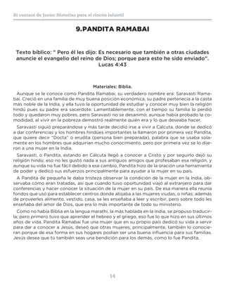 14
Sí contaré de Jesús: Historias para el rincón infantil
9.	PANDITA RAMABAI
Texto bíblico: ” Pero él les dijo: Es necesario que también a otras ciudades
anuncie el evangelio del reino de Dios; porque para esto he sido enviado”.
Lucas 4:43
Materiales: Biblia.
Aunque se le conoce como Pandita Ramabai, su verdadero nombre era: Saravasti Rama-
bai. Creció en una familia de muy buena posición económica, su padre pertenecía a la casta
más noble de la India, y ella tuvo la oportunidad de estudiar y conocer muy bien la religión
hindú pues su padre era sacerdote. Lamentablemente, con el tiempo su familia lo perdió
todo y quedaron muy pobres, pero Saravasti no se desanimó; aunque había probado la co-
modidad, al vivir en la pobreza demostró realmente quién era y lo que deseaba hacer.
Saravasti siguió preparándose y más tarde decidió irse a vivir a Calcuta, donde se dedicó
a dar conferencias y los hombres hindúes importantes la llamaron por primera vez Pandita,
que quiere decir “Docta” o erudita (persona bien preparada), palabra que se usaba sola-
mente en los hombres que adquirían mucho conocimiento, pero por primera vez se lo dije-
ron a una mujer en la India.
Saravasti, o Pandita, estando en Calcuta llegó a conocer a Cristo y por seguirlo dejó su
religión hindú; eso no les gustó nada a sus antiguos amigos que profesaban esa religión, y
aunque su vida no fue fácil debido a ese cambio, Pandita hizo de la oración una herramienta
de poder y dedicó sus esfuerzos principalmente para ayudar a la mujer en su país.
A Pandita de pequeña le daba tristeza observar la condición de la mujer en la India, ob-
servaba cómo eran tratadas, así que cuando tuvo oportunidad viajó al extranjero para dar
conferencias y hacer conocer la situación de la mujer en su país. De esa manera ella reunía
fondos que usó para establecer centros donde alojaba a las mujeres viudas, o niñas; además
de proveerles alimento, vestido, casa, se les enseñaba a leer y escribir, pero sobre todo les
enseñaba del amor de Dios, que era lo más importante de todo su ministerio.
Como no había Biblia en la lengua marathi, la más hablada en la India, se propuso traducir-
la; pero primero tuvo que aprender el hebreo y el griego, eso fue lo que hizo en sus últimos
años de vida. Pandita Ramabai fue una mujer que en su propio país dedicó su vida a servir
para dar a conocer a Jesús, deseó que otras mujeres, principalmente, también lo conocie-
ran porque de esa forma en sus hogares podían ser una buena influencia para sus familias.
Jesús desea que tú también seas una bendición para los demás, como lo fue Pandita.
 