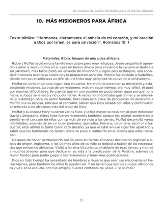 15
Sí contaré de Jesús: Historias para el rincón infantil
10.	 MÁS MISIONEROS PARA ÁFRICA
Texto bíblico: “Hermanos, ciertamente el anhelo de mi corazón, y mi oración
a Dios por Israel, es para salvación”. Romanos 10: 1
Materiales: Biblia. Imagen de una aldea africana.
Robert Moffat nació en una familia muy pobre pero muy religiosa, desde pequeño él apren-
dió a amar a Jesús. Como en su casa no tenían dinero para enviarlo a la escuela se dedicó a
ser jardinero, más tarde pidió ser enviado de misionero a algún país extranjero, una socie-
dad misionera aceptó su solicitud y lo prepararon para ello. Pronto fue enviado a Sudáfrica,
donde con sus enseñanzas un jefe de una tribu muy peligrosa se convirtió al cristianismo.
Moffat no vivió en un solo lugar, sino en varios, tratando de extender su ministerio y esta-
bleciendo misiones. La vida de un misionero, más en aquel tiempo, era muy difícil, él pasó
por muchas dificultades. Se cuenta que en una ocasión no pudo beber agua porque no la
había, su boca se le secó y no pudo hablar. A veces no encontraba qué comer y se amarra-
ba el estómago para no sentir hambre. Pero toda esta clase de problemas no desanimó a
Moffat ni a su esposa, sino que al contrario, sabían que Dios estaba con ellos y continuaron
enseñando a los africanos más del amor de Dios.
Moffat y su esposa Mary tuvieron varios hijos, y la hija mayor se casó con el gran misionero
David Livingstone. Otros hijos fueron misioneros también, porque los padres sembraron la
semilla en el corazón de ellos con su vida de servicio a los demás. Moffat desarrolló varias
habilidades, además de ser un buen jardinero, agricultor, herrero, carpintero, escritor y tra-
ductor; esto último lo tomó como otro desafío, ya que al estar en ese lugar tan apartado y
saber que los habitantes no tenían Biblia se puso a traducirla en el idioma que ellos habla-
ban.
Después de haber permanecido por 55 años en tierras africanas decidieron regresar a su
país de origen, Inglaterra, y los últimos años de su vida se dedicó a hablar de las necesida-
des que tenían los africanos. Visitó a la reina Victoria para hablarle de esas tierras, y motivó
a muchos jóvenes para que dedicaran su vida a la predicación de la Palabra, además de
reunir fondos para poder pagar a los misioneros y tener más publicaciones.
Dios en todo tiempo ha necesitado de hombres y mujeres que sean sus misioneros en tie-
rras lejanas, pero también los niños lo pueden ser. Y no tienen que salir de su casa: allí donde
tú vives, en la escuela, con tus amigos, puedes contarles de Jesús. ¿Te animas?
 