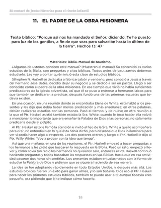 16
Sí contaré de Jesús: Historias para el rincón infantil
11.	 EL PADRE DE LA OBRA MISIONERA
Texto bíblico: “Porque así nos ha mandado el Señor, diciendo: Te he puesto
para luz de los gentiles, a fin de que seas para salvación hasta lo último de
la tierra”. Hechos 13: 47
Materiales: Biblia. Manual de bautismo.
¿Algunos de ustedes conocen este manual? (Muestren el manual) Su contenido es varios
estudios de la Biblia, con preguntas y citas bíblicas. Todos antes de bautizarnos debemos
estudiarlo. Les voy a contar quién inició esta clase de estudios bíblicos.
Sthephen N. Haskell se dedicaba a fabricar jabón y venderlo, pero conoció a Jesús a través
del hermano José Bates, decidió dejar su negocio y se dedicó a ser un pastor. Llegó a ser
conocido como el padre de la obra misionera. En ese tiempo que vivió no había suficientes
predicadores de la iglesia adventista, así que él se puso a entrenar a hermanos laicos para
que también se dedicaran a predicar, después fundó una de las primeras escuelas que to-
davía existen.
En una ocasión, en una reunión donde se encontraba Elena de White, ésta habló a los pre-
sentes y les dijo que debía haber menos predicación y más enseñanza; en otras palabras,
debían realizarse estudios con las personas. Pasó el tiempo, y de nuevo en otra reunión a
la que el Ptr. Haskell asistió también estaba la Sra. White; cuando le tocó hablar ella volvió
a mencionar lo importante que era enseñar la Palabra de Dios a las personas, no solamente
predicarla desde el púlpito.
Al Ptr. Haskell esto le llamó la atención e invitó al hijo de la Sra. White a que lo acompañara
para orar, no entendía bien lo que ésta había dicho, pero deseaba que Dios lo iluminara para
ver si podía hacer algo al respecto. Los dos pastores oraron, y luego el Ptr. Haskell le dijo al
Ptr. Willy White: “Voy a probar con la idea que tengo”.
Así que una mañana, en una de las reuniones, el Ptr. Haskell empezó a hacer preguntas a
los hermanos y les pidió que buscaran la respuesta en la Biblia. Pasó un rato, empezó a llo-
ver y como llovía tan recio los hermanos no quisieron salir, entonces el Ptr. Haskell continuó
haciendo preguntas y todos buscaban las respuestas en sus Biblias, hasta que en esa activi-
dad pasaron dos horas sin sentirlas. Los presentes estaban entusiasmados con la forma de
estudiar la Palabra de Dios y pidieron que se siguiera haciendo de esa manera.
La idea se fue adoptando rápidamente en todo Estados Unidos, y después más allá. Los
estudios bíblicos fueron un éxito para ganar almas, y lo son todavía. Dios usó al Ptr. Haskell
para hacer los primeros estudios bíblicos, también te puede usar a ti; aunque todavía eres
pequeño, ora pidiendo que él te indique cómo hacerlo.
 
