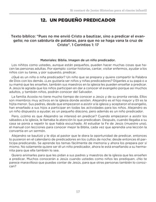 17
Sí contaré de Jesús: Historias para el rincón infantil
12.	 UN PEQUEÑO PREDICADOR
Texto bíblico: “Pues no me envió Cristo a bautizar, sino a predicar el evan-
gelio; no con sabiduría de palabras, para que no se haga vana la cruz de
Cristo”. 1 Corintios 1: 17
Materiales: Biblia. Imagen de un niño predicador.
Los niñitos como ustedes, aunque están pequeños, pueden hacer muchas cosas que ha-
cen las personas adultas. Por ejemplo: contar historias, cantar, visitar enfermos, ayudar a los
niños con su tarea, y por supuesto, predicar.
¿Qué es un niño o niña predicador? Un niño que se prepara y quiere compartir la Palabra
de Dios con los demás. ¿Les gustaría ser niños y niñas predicadores? Díganles a su papá o a
su mamá que les enseñen, también sus maestros en la iglesia les pueden enseñar a predicar.
A Jesús le agrada que los niños participen en dar a conocer el evangelio porque así muchos
adultos, y también niños, podrán conocer del Salvador.
La familia Acosta no tiene mucho tiempo de conocer a Jesús y de su pronta venida. Ellos
son miembros muy activos en la iglesia donde asisten. Alejandro es el hijo mayor y Eli es la
hijita menor. Sus padres, desde que empezaron a asistir a la iglesia y aceptaron el evangelio,
han enseñado a sus hijos a participar en todas las actividades para los niños. Alejandro es
un niño dispuesto a ayudar; es un pequeño diácono, pero además es un niño predicador.
Pero, ¿cómo es que Alejandro se interesó en predicar? Cuando empezaron a asistir los
sábados a la iglesia, le llamaba la atención lo que predicaban. Después, cuando llegaba a su
casa se ponía a repetir lo que había escuchado. Al estudiar la Fe de Jesús (muestre una),
el manual con lecciones para conocer mejor la Biblia, cada vez que aprendía una lección la
convertía en un sermón.
Alejandro se bautizó y le dijo al pastor que le diera la oportunidad de predicar, entonces
lo pusieron en el calendario de predicadores en los cultos de noche; desde entonces él par-
ticipa predicando. Se aprende los temas fácilmente de memoria y ahora los prepara por sí
mismo. No solamente quiere ser él un niño predicador, ahora le está enseñando a su herma-
nita para que ella también lo sea.
Quiero animarles para que les pidan a sus padres y maestros de la iglesia que les enseñen
a predicar. Muchos conocerán a Jesús cuando ustedes como niños les prediquen. ¿No te
parece maravilloso que puedas contar de Jesús, para que otras personas también lo conoz-
can?
 