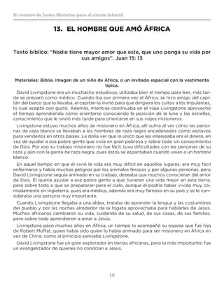 18
Sí contaré de Jesús: Historias para el rincón infantil
13.	 EL HOMBRE QUE AMÓ ÁFRICA
Texto bíblico: “Nadie tiene mayor amor que este, que uno ponga su vida por
sus amigos”. Juan 15: 13
Materiales: Biblia. Imagen de un niño de África, o un invitado especial con la vestimenta
típica.
David Livingstone era un muchacho estudioso, utilizaba bien el tiempo para leer, más tar-
de se preparó como médico. Cuando iba por primera vez al África, se hizo amigo del capi-
tán del barco que lo llevaba, el capitán lo invitó para que dirigiera los cultos a los tripulantes,
lo cual aceptó con gusto. Además, mientras continuaba en el viaje Livingstone aprovechó
el tiempo aprendiendo cómo orientarse conociendo la posición de la luna y las estrellas,
conocimiento que le sirvió más tarde para orientarse en sus viajes misioneros.
Livingstone estuvo muchos años de misionero en África, allí sufría al ver cómo las perso-
nas de raza blanca se llevaban a los hombres de raza negra encadenados como esclavos
para venderlos en otros países. Le dolía ver que lo único que les interesaba era el dinero, en
vez de ayudar a esa pobre gente que vivía en gran pobreza y sobre todo sin conocimiento
de Dios. Por eso su trabajo misionero no fue fácil, tuvo dificultades con las personas de su
raza y aún con la gente de raza negra, pues éstos se espantaban cuando veían a un hombre
blanco.
En aquel tiempo en que él vivió la vida era muy difícil en aquellos lugares, era muy fácil
enfermarse y había muchos peligros por los animales feroces y por algunas personas, pero
David Livingstone seguía animado en su trabajo, deseaba que muchos conocieran del amor
de Dios. Él quería ayudar a esa pobre gente a que tuvieran una vida mejor en esta tierra,
pero sobre todo a que se prepararan para el cielo, aunque él podría haber vivido muy có-
modamente en Inglaterra, pues era médico, además era muy famoso en su país y se le con-
sideraba una persona muy importante.
Cuando Livingstone llegaba a una aldea, trataba de aprender la lengua y las costumbres
del pueblo y por las noches alrededor de la fogata aprovechaba para hablarles de Jesús.
Muchos africanos cambiaron su vida, cuidando de su salud, de sus casas, de sus familias,
pero sobre todo aprendieron a amar a Jesús.
Livingstone pasó muchos años en África, un tiempo lo acompañó su esposa que fue hija
de Robert Moffat, quien había sido quien lo había animado para ser misionero en África en
vez de China, como al principio pensaba Livingstone.
David Livingstone fue un gran explorador en tierras africanas, pero lo más importante: fue
un evangelizador de quienes no conocían a Jesús.
 