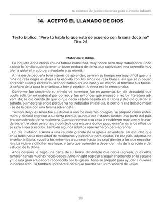 19
Sí contaré de Jesús: Historias para el rincón infantil
14.	 ACEPTÓ EL LLAMADO DE DIOS
Texto bíblico: “Pero tú habla lo que está de acuerdo con la sana doctrina”
Tito 2:1
Materiales: Biblia.
La inquieta Anna creció en una familia numerosa, muy pobre pero muy trabajadora. Poco
a poco la familia pudo obtener un buen pedazo de tierra, que cultivaban; Ana aprendió muy
bien a guiar el arado para ayudarle a su mamá.
Anna desde pequeña tuvo interés de aprender, pero en su tiempo era muy difícil que una
niña de raza negra asistiera a la escuela con los niños de raza blanca, así que se propuso
aprender a leer y escribir buscando trabajo en una casa y allí mismo, al terminar sus tareas,
la señora de la casa le enseñaba a leer y escribir. A Anna eso le emocionaba.
Conforme fue creciendo su anhelo de aprender fue en aumento. Un día descubrió que
podía solicitar un material por correo, y fue entonces que empezó a recibir literatura ad-
ventista; se dio cuenta de que lo que decía estaba basada en la Biblia y decidió guardar el
sábado. Su madre se enojó porque ya no trabajaba en ese día, la corrió, y ella decidió mejor
irse de la casa con una familia adventista.
Tiempo después Anna fue a estudiar a uno de nuestros colegios, se preparó como enfer-
mera y decidió regresar a su tierra porque, aunque era Estados Unidos, esa parte del país
era considerada tierra misionera. Cuando regresó a su casa la recibieron muy bien y le ayu-
daron, entre otras personas, a construir una escuela donde pudo enseñarles a los niños de
su raza a leer y escribir, también algunos adultos aprovecharon para aprender.
Un día invitaron a Anna a una reunión grande de la iglesia adventista, allí escuchó que
en la India había necesidad de misioneros y decidió ir para ayudar. En ese país, además de
enseñar la Biblia, ayudó a los enfermos a curarse, hasta les sacó dientes a los que necesita-
ran. La vida era difícil en ese lugar, y tuvo que aprender a depender más de la oración y del
estudio de la Biblia.
Años después le llegó una carta de su tierra, diciéndole que debía regresar, pues ellos
también tenían muchas necesidades. Anna Knight regresó a seguir enseñando en la escuela
y fue una gran educadora reconocida por la iglesia. Anna se preparó para ayudar a quienes
lo necesitaran. Tú también, ¡prepárate para que puedas ser un misionero de Jesús!
 