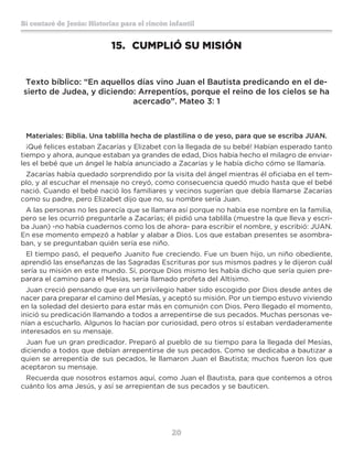 20
Sí contaré de Jesús: Historias para el rincón infantil
15.	 CUMPLIÓ SU MISIÓN
Texto bíblico: “En aquellos días vino Juan el Bautista predicando en el de-
sierto de Judea, y diciendo: Arrepentíos, porque el reino de los cielos se ha
acercado”. Mateo 3: 1
Materiales: Biblia. Una tablilla hecha de plastilina o de yeso, para que se escriba JUAN.
¡Qué felices estaban Zacarías y Elizabet con la llegada de su bebé! Habían esperado tanto
tiempo y ahora, aunque estaban ya grandes de edad, Dios había hecho el milagro de enviar-
les el bebé que un ángel le había anunciado a Zacarías y le había dicho cómo se llamaría.
Zacarías había quedado sorprendido por la visita del ángel mientras él oficiaba en el tem-
plo, y al escuchar el mensaje no creyó, como consecuencia quedó mudo hasta que el bebé
nació. Cuando el bebé nació los familiares y vecinos sugerían que debía llamarse Zacarías
como su padre, pero Elizabet dijo que no, su nombre sería Juan.
A las personas no les parecía que se llamara así porque no había ese nombre en la familia,
pero se les ocurrió preguntarle a Zacarías; él pidió una tablilla (muestre la que lleva y escri-
ba Juan) -no había cuadernos como los de ahora- para escribir el nombre, y escribió: JUAN.
En ese momento empezó a hablar y alabar a Dios. Los que estaban presentes se asombra-
ban, y se preguntaban quién sería ese niño.
El tiempo pasó, el pequeño Juanito fue creciendo. Fue un buen hijo, un niño obediente,
aprendió las enseñanzas de las Sagradas Escrituras por sus mismos padres y le dijeron cuál
sería su misión en este mundo. Sí, porque Dios mismo les había dicho que sería quien pre-
parara el camino para el Mesías, sería llamado profeta del Altísimo.
Juan creció pensando que era un privilegio haber sido escogido por Dios desde antes de
nacer para preparar el camino del Mesías, y aceptó su misión. Por un tiempo estuvo viviendo
en la soledad del desierto para estar más en comunión con Dios. Pero llegado el momento,
inició su predicación llamando a todos a arrepentirse de sus pecados. Muchas personas ve-
nían a escucharlo. Algunos lo hacían por curiosidad, pero otros sí estaban verdaderamente
interesados en su mensaje.
Juan fue un gran predicador. Preparó al pueblo de su tiempo para la llegada del Mesías,
diciendo a todos que debían arrepentirse de sus pecados. Como se dedicaba a bautizar a
quien se arrepentía de sus pecados, le llamaron Juan el Bautista; muchos fueron los que
aceptaron su mensaje.
Recuerda que nosotros estamos aquí, como Juan el Bautista, para que contemos a otros
cuánto los ama Jesús, y así se arrepientan de sus pecados y se bauticen.
 