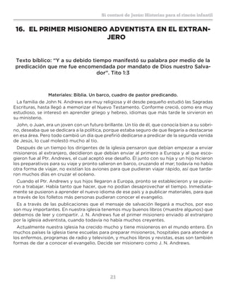 21
Sí contaré de Jesús: Historias para el rincón infantil
16.	 EL PRIMER MISIONERO ADVENTISTA EN EL EXTRAN-
JERO
Texto bíblico: “Y a su debido tiempo manifestó su palabra por medio de la
predicación que me fue encomendada por mandato de Dios nuestro Salva-
dor”. Tito 1:3
Materiales: Biblia. Un barco, cuadro de pastor predicando.
La familia de John N. Andrews era muy religiosa y él desde pequeño estudió las Sagradas
Escrituras, hasta llegó a memorizar el Nuevo Testamento. Conforme creció, como era muy
estudioso, se interesó en aprender griego y hebreo, idiomas que más tarde le sirvieron en
su ministerio.
John, o Juan, era un joven con un futuro brillante. Un tío de él, que conocía bien a su sobri-
no, deseaba que se dedicara a la política, porque estaba seguro de que llegaría a destacarse
en esa área. Pero todo cambió un día que prefirió dedicarse a predicar de la segunda venida
de Jesús, lo cual molestó mucho al tío.
Después de un tiempo los dirigentes de la iglesia pensaron que debían empezar a enviar
misioneros al extranjero, decidieron que debían enviar al primero a Europa y al que esco-
gieron fue al Ptr. Andrews, el cual aceptó ese desafío. Él junto con su hija y un hijo hicieron
los preparativos para su viaje y pronto salieron en barco, cruzando el mar; todavía no había
otra forma de viajar, no existían los aviones para que pudieran viajar rápido, así que tarda-
ron muchos días en cruzar el océano.
Cuando el Ptr. Andrews y sus hijos llegaron a Europa, pronto se establecieron y se pusie-
ron a trabajar. Había tanto que hacer, que no podían desaprovechar el tiempo. Inmediata-
mente se pusieron a aprender el nuevo idioma de ese país y a publicar materiales, para que
a través de los folletos más personas pudieran conocer el evangelio.
Es a través de las publicaciones que el mensaje de salvación llegará a muchos, por eso
son muy importantes. En nuestra iglesia tenemos muy buenos libros (muestre algunos) que
debemos de leer y compartir. J. N. Andrews fue el primer misionero enviado al extranjero
por la iglesia adventista, cuando todavía no había muchos creyentes.
Actualmente nuestra iglesia ha crecido mucho y tiene misioneros en el mundo entero. En
muchos países la iglesia tiene escuelas para preparar misioneros, hospitales para atender a
los enfermos, programas de radio y televisión, y muchos libros y revistas, esas son también
formas de dar a conocer el evangelio. Decide ser misionero como J. N. Andrews.
 