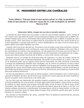 22
Sí contaré de Jesús: Historias para el rincón infantil
17.	 MISIONERO ENTRE LOS CANÍBALES
Texto bíblico: “Porque todo el que quiera salvar su vida, la perderá; y
todo el que pierda su vida por causa de mí y del evangelio, la salvará”.
Marcos 8:35
Materiales: Biblia. Imagen de una isla en tamaño tabloide.
La familia de John Paton era muy pobre, vivían en una humilde cabaña y John, siendo el
hijo mayor, tuvo que dejar de asistir a la escuela para trabajar en el negocio de su padre, ha-
ciendo medias; pero en sus momentos libres aprovechaba a leer la Biblia. El padre de John
amaba a Dios. John veía cómo su padre tenía la costumbre de orar tres veces al día en un
cuarto apartado y cuando salía de él su rostro resplandecía, sus hijos al ver el rostro de su
padre sabían que había hablado con Dios.
Cuando John fue joven decidió ser misionero y fue enviado a unas islas cercanas a Austra-
lia donde los pobladores eran conflictivos, pues eran caníbales. Peleaban tribu con tribu y
los vencedores se comían a los perdedores. Un día alguien le avisó que esa noche iban a ir
por él para comérselo. John salió rápidamente de ahí cargando principalmente las traduc-
ciones que había estado haciendo de la Biblia, y nunca más volvió a ese lugar.
Después estuvo un tiempo en Australia antes de regresar a su país de origen, donde se
casó con una joven que se llamaba Margaret. No tardó mucho tiempo en su país, y de nue-
vo se embarcó junto con su esposa hacia tierras misioneras, las islas cercanas a Australia,
y aunque los pobladores también eran caníbales, por lo menos se portaron un poco mejor
con ellos. En ese nuevo lugar los nativos hablaban otra lengua que tuvieron que aprender,
señalando las cosas, escuchando cómo se decía y luego repitiéndolas; cuando sintió que ya
dominaba esa lengua comenzó a traducir el Nuevo Testamento, pero pasaron muchos años
para que pudiera publicarse.
En esa isla atendieron a niños que no tenían padres, se les enseñaba a leer y sobre todo a
conocer la Palabra de Dios, de tal forma que conforme crecían algunos de estos huérfanos
fueron enviados como misioneros a las otras islas.
No fue fácil que los habitantes de aquellos lugares aceptaran a Jesús, así que John tuvo
muchos problemas. En una ocasión no había agua dulce para beber y quiso cavar un pozo;
los isleños se reían, decían que el agua venía del cielo, no de la tierra. Un día al cavar sintió
humedad y les dijo a los isleños que al siguiente día habría agua de la tierra, y así fue. Los
isleños estaban contentos y asombrados, le preguntaron cómo lo había hecho, y él les res-
pondió que era Dios quien le había dado el agua. Este incidente ayudó para que muchos
abrieran su corazón a Dios.
No siempre es fácil predicar de Jesús, ¿verdad? Pero no debemos desanimarnos, porque
él siempre nos ayudará.
 