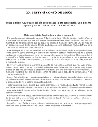 25
Sí contaré de Jesús: Historias para el rincón infantil
20.	BETTY SÍ CONTÓ DE JESÚS
Texto bíblico: Acuérdate del día de reposo[a] para santificarlo. Seis días tra-
bajarás, y harás toda tu obra …” Éxodo 20: 8, 9
Materiales: Biblia. Cuadro de una niña, el número 7.
Era una hermosa mañana de sábado. A Betty, una linda niña de escasos cuatro años, le
encantaba ese día porque iba a la iglesia; además en esa ocasión, después del culto, los
miembros de la iglesia en la que su papá era el pastor habían organizado una comida en
un parque cercano. Betty con su familia participaron en la actividad. Todos disfrutaron al
compartir los alimentos unos con otros.
Cuando llegaron al parque los niños empezaron a correr felices, esperando que les sirvie-
ran la comida; como era un lugar público no solamente estaban los miembros de la iglesia,
también se encontraban otras personas y entre ellos algunos vendedores. Algo que le llamó
la atención a Betty fue un carrito de paletas, que tanto le gustaban y, por supuesto, se le
antojó una. La niña fue con la mamá y le insistió para que le comprara una paleta, la mamá
le respondió que no.
Betty le volvió a insistir a la mamá, pero ésta de nuevo le respondió que no, pues era sá-
bado y no se debía comprar. Eso le llamó la atención a Betty, porque el señor estaba ven-
diendo en sábado. Entonces le preguntó a la mamá por qué el señor estaba vendiendo, la
mamá le respondió que era porque el señor no sabía que el sábado no se trabajaba, ni se
compraba ni vendía.
Luego Betty le dijo a su mamá que sería bueno contarle al señor lo que la Biblia menciona-
ba: que no se debía vender ni comprar en el día sábado, porque era un día santo. La mamá
le preguntó a Betty si estaría dispuesta a decirle.
–¡Claro que sí!, pero yo quiero que tú me acompañes -le respondió Betty. La mamá, viendo
que Betty estaba decidida a compartir el amor de Jesús, le replicó: -Sí te puedo acompañar.
Cuando estaba frente al señor, Betty, le dijo: –Señor, ¿no sabe que hoy es sábado y no se
debe de vender?
El señor le sonrió a Betty, realmente nunca había escuchado eso. La niña le siguió hablan-
do de que debía amar a Jesús, y le cantó algunos coritos. Betty fue muy valiente al compar-
tir el mensaje, ¿no te parece?
Los niños como Betty, y como ustedes, pueden contar de Jesús a las personas que no lo
conocen. ¿Les gustaría contar de Jesús? Serán pequeños misioneros.
 